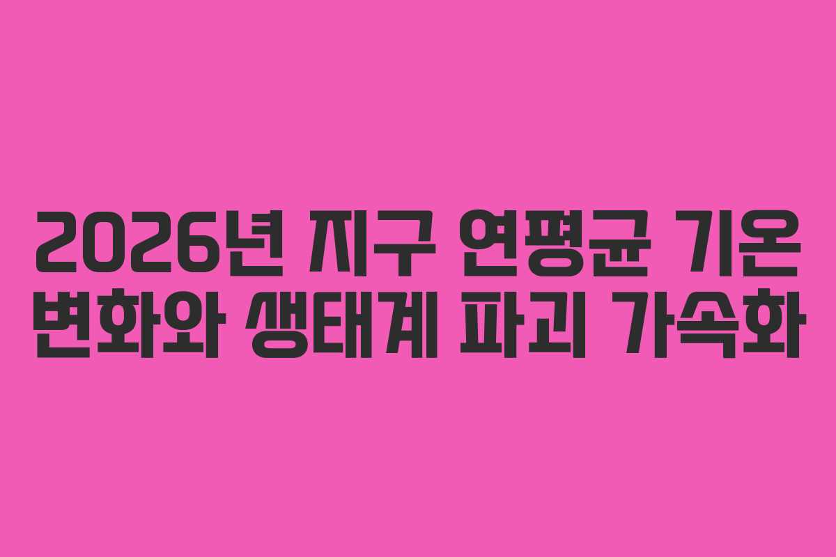 2026년 지구 연평균 기온 변화와 생태계 파괴 가속화